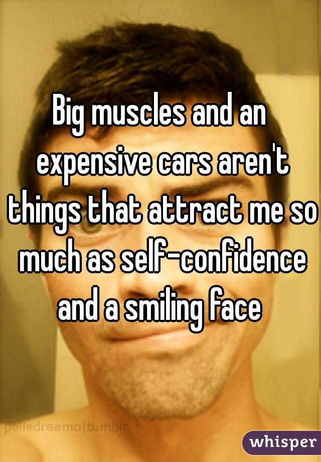 Big muscles and an expensive cars aren't things that attract me so much as self-confidence and a smiling face 