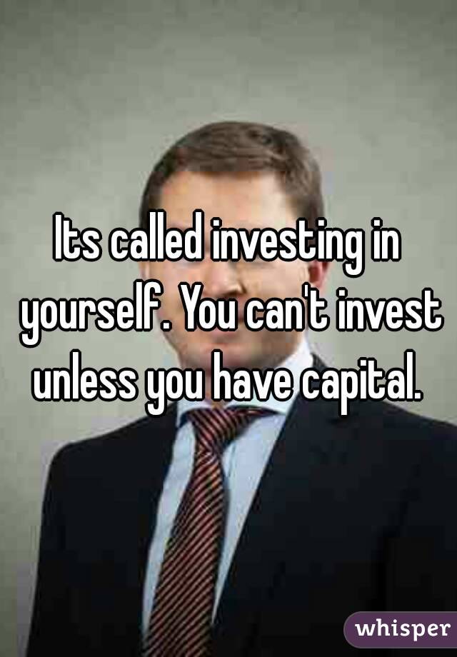 Its called investing in yourself. You can't invest unless you have capital. 