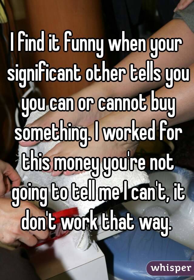 I find it funny when your significant other tells you you can or cannot buy something. I worked for this money you're not going to tell me I can't, it don't work that way. 