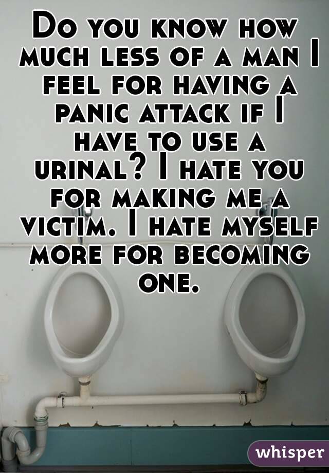Do you know how much less of a man I feel for having a panic attack if I have to use a urinal? I hate you for making me a victim. I hate myself more for becoming one.