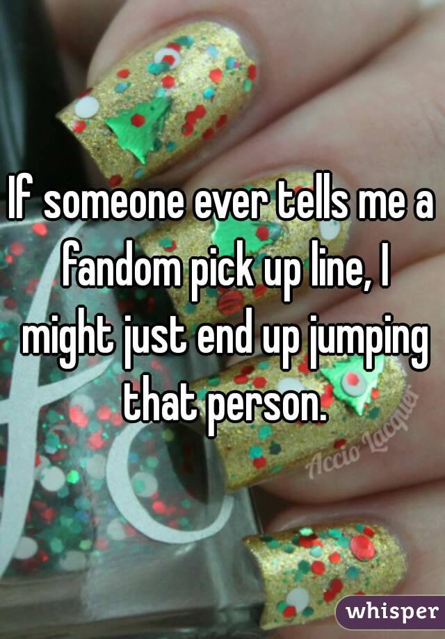 If someone ever tells me a fandom pick up line, I might just end up jumping that person.