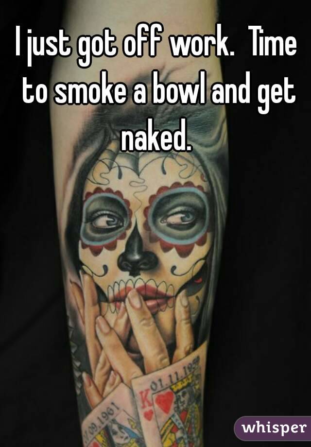 I just got off work.  Time to smoke a bowl and get naked. 