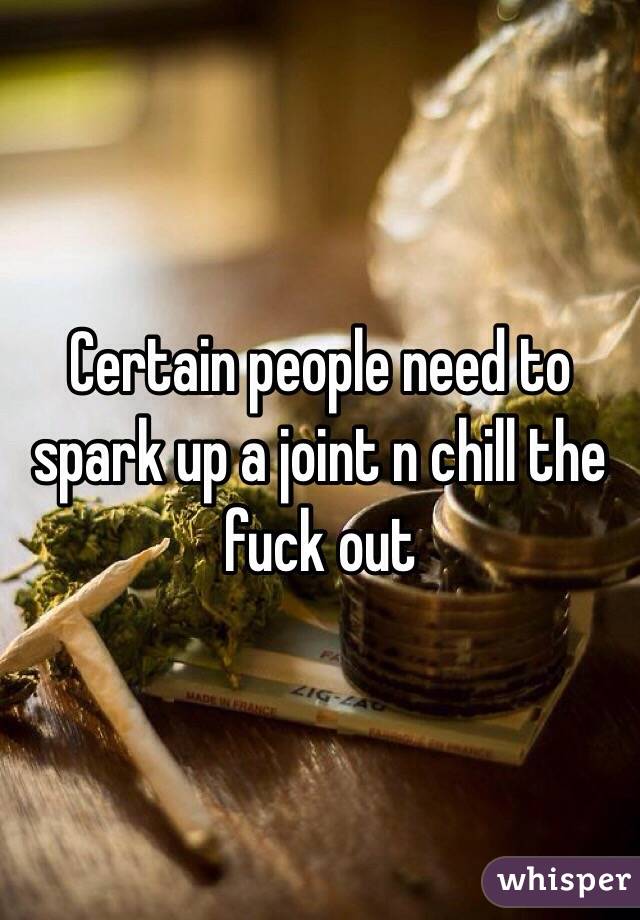 Certain people need to spark up a joint n chill the fuck out 