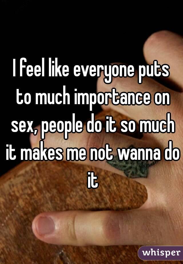 I feel like everyone puts to much importance on sex, people do it so much it makes me not wanna do it