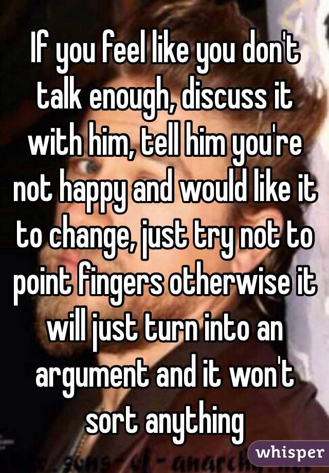 If you feel like you don't talk enough, discuss it with him, tell him you're not happy and would like it to change, just try not to point fingers otherwise it will just turn into an argument and it won't sort anything 