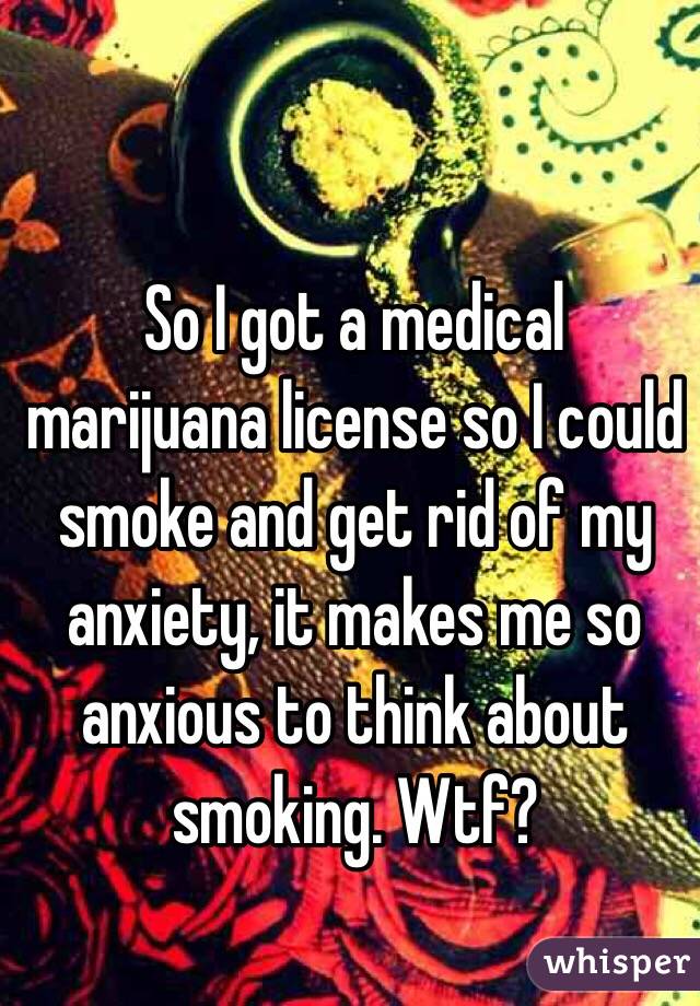 So I got a medical marijuana license so I could smoke and get rid of my anxiety, it makes me so anxious to think about smoking. Wtf? 