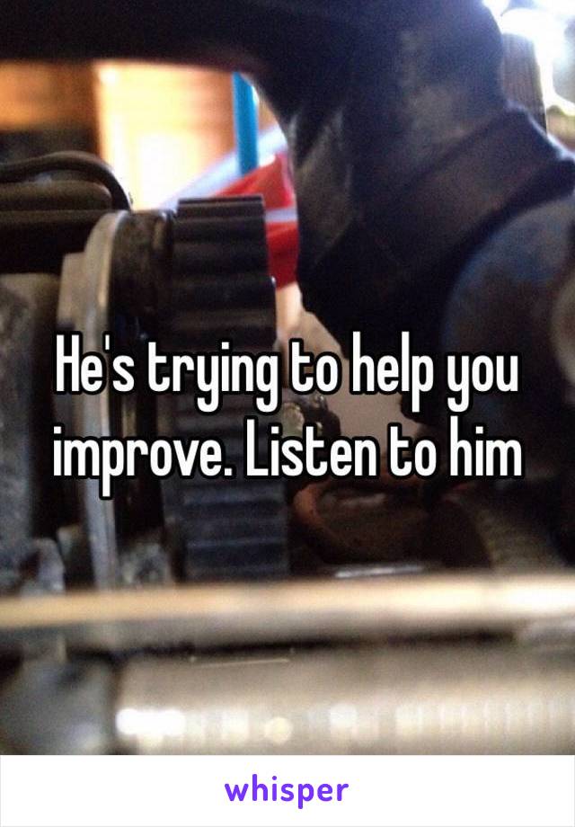 He's trying to help you improve. Listen to him 