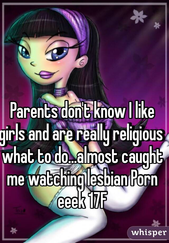 Parents don't know I like girls and are really religious what to do...almost caught me watching lesbian Porn eeek 17F
