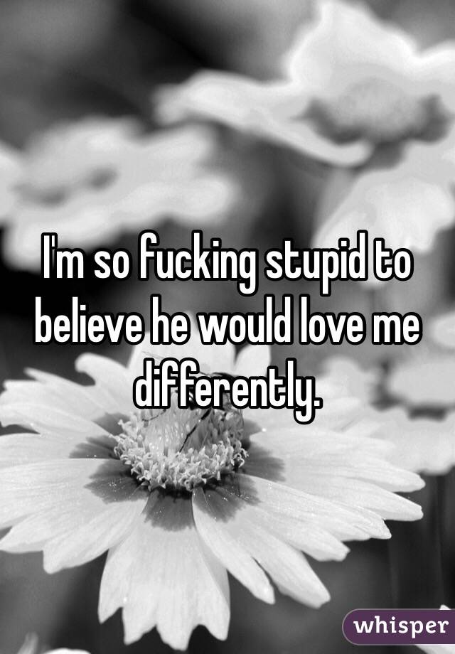 I'm so fucking stupid to believe he would love me differently.