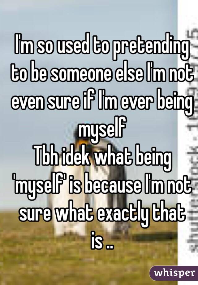 I'm so used to pretending to be someone else I'm not even sure if I'm ever being myself 
Tbh idek what being 'myself' is because I'm not sure what exactly that is ..