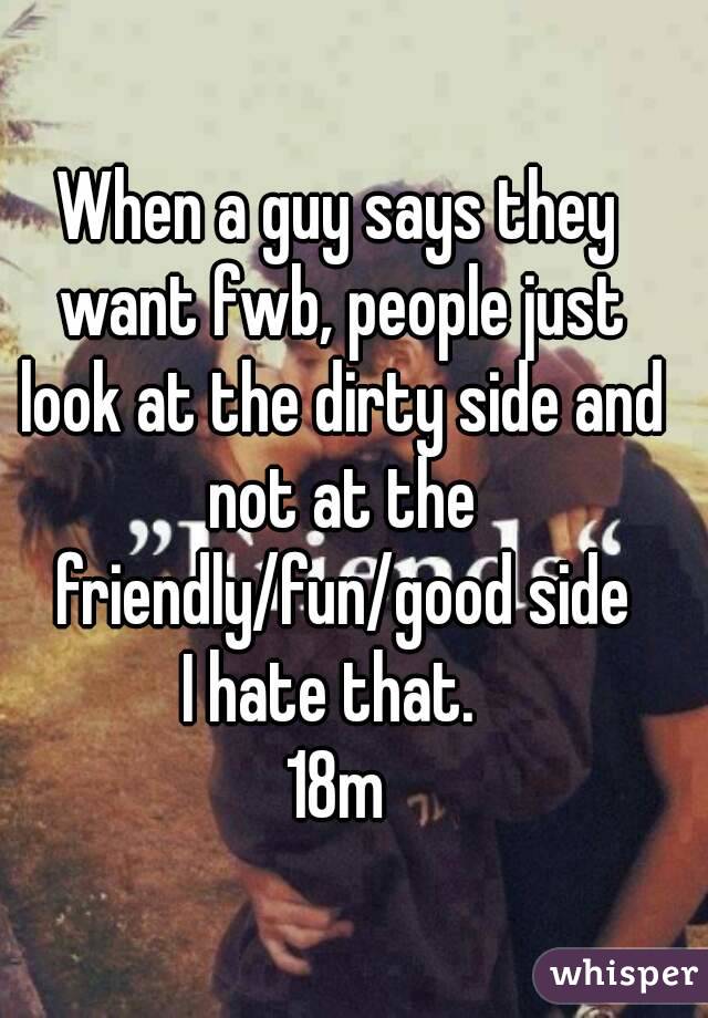 When a guy says they want fwb, people just look at the dirty side and not at the friendly/fun/good side
I hate that. 
18m