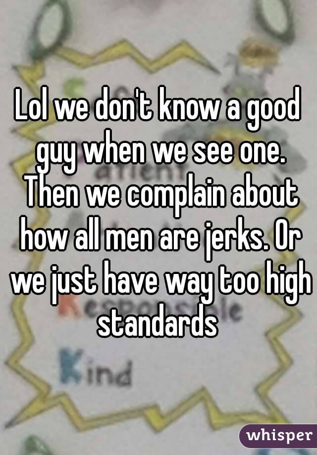 Lol we don't know a good guy when we see one. Then we complain about how all men are jerks. Or we just have way too high standards 
