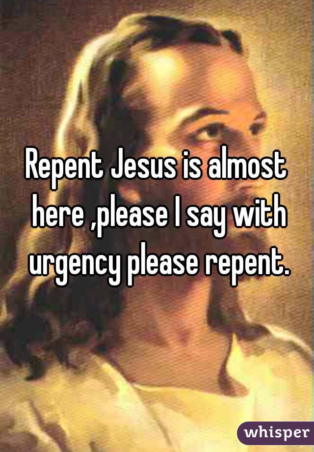 Repent Jesus is almost here ,please I say with urgency please repent.
