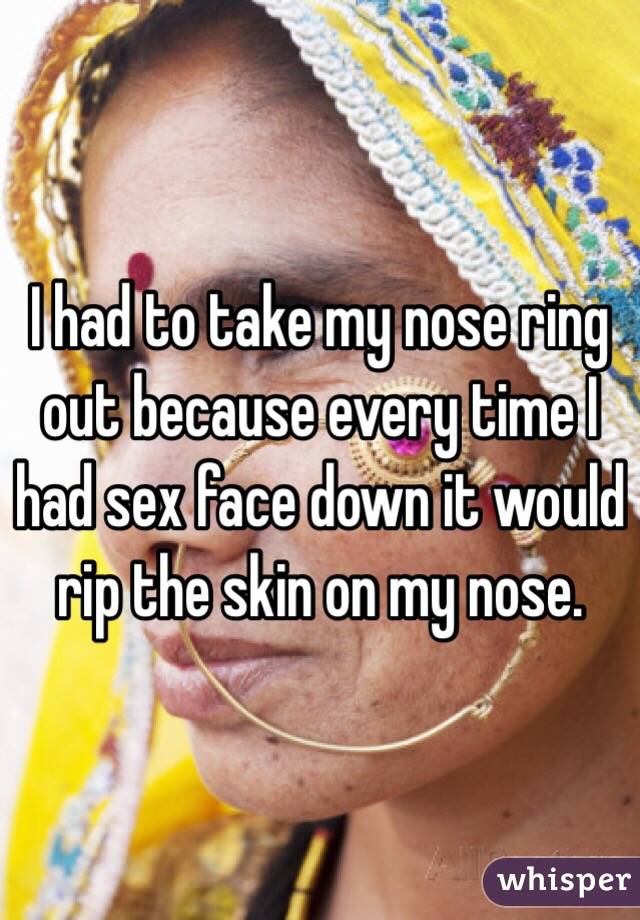 I had to take my nose ring out because every time I had sex face down it would rip the skin on my nose. 