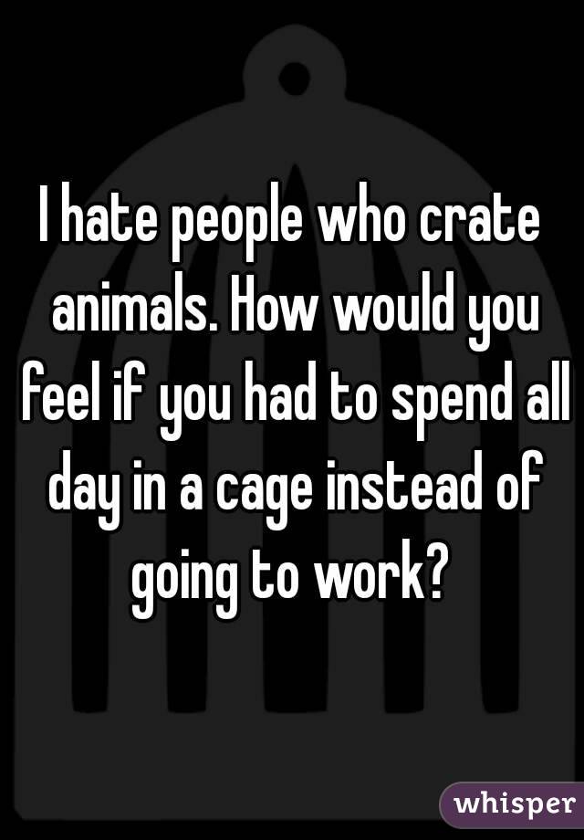 I hate people who crate animals. How would you feel if you had to spend all day in a cage instead of going to work? 
