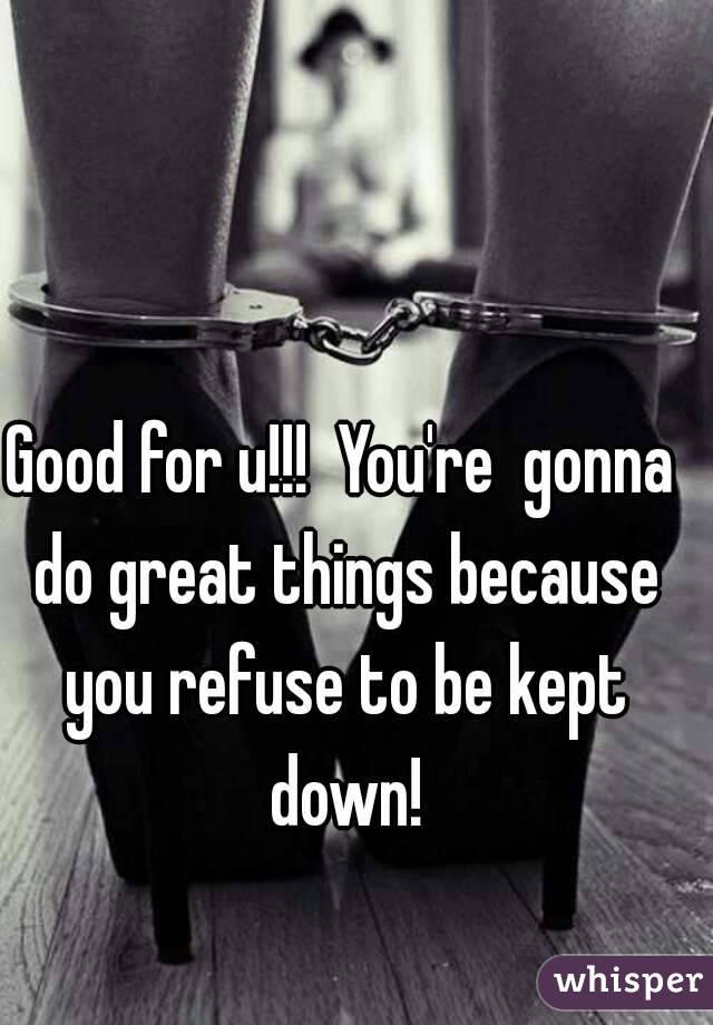 Good for u!!!  You're  gonna do great things because you refuse to be kept down!
