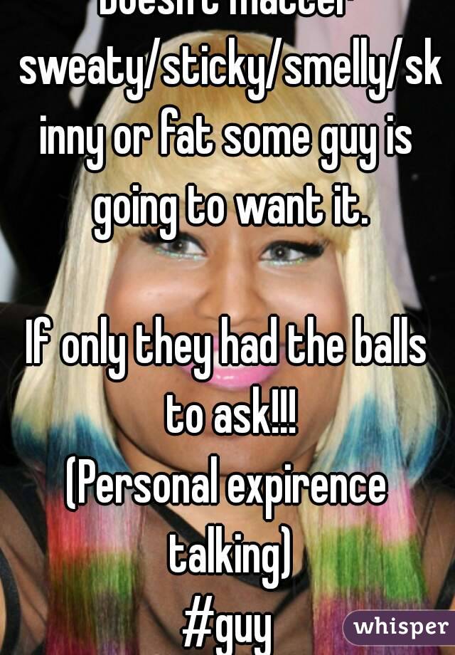 Doesn't matter sweaty/sticky/smelly/skinny or fat some guy is going to want it.

If only they had the balls to ask!!!
(Personal expirence talking)
#guy