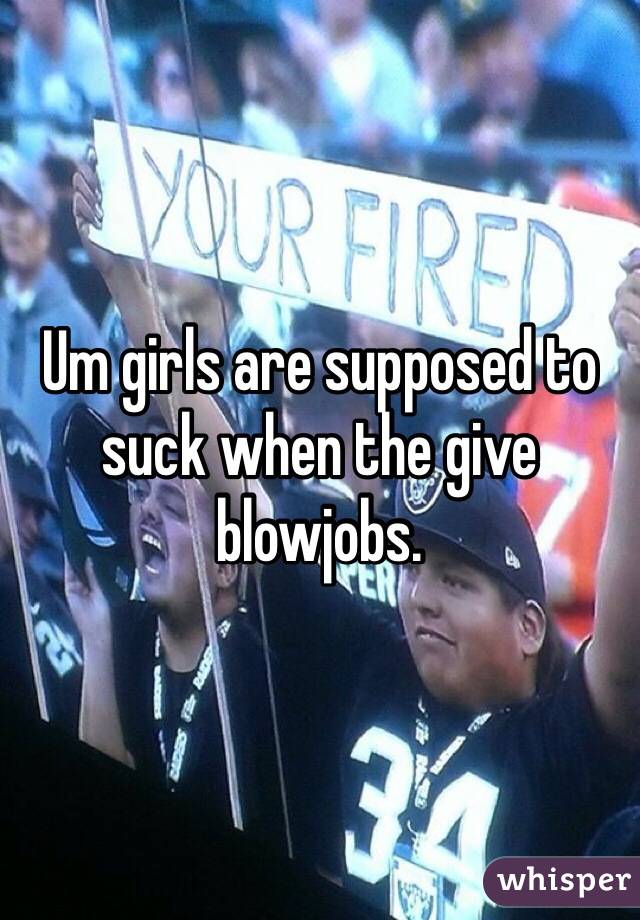 Um girls are supposed to suck when the give blowjobs.
