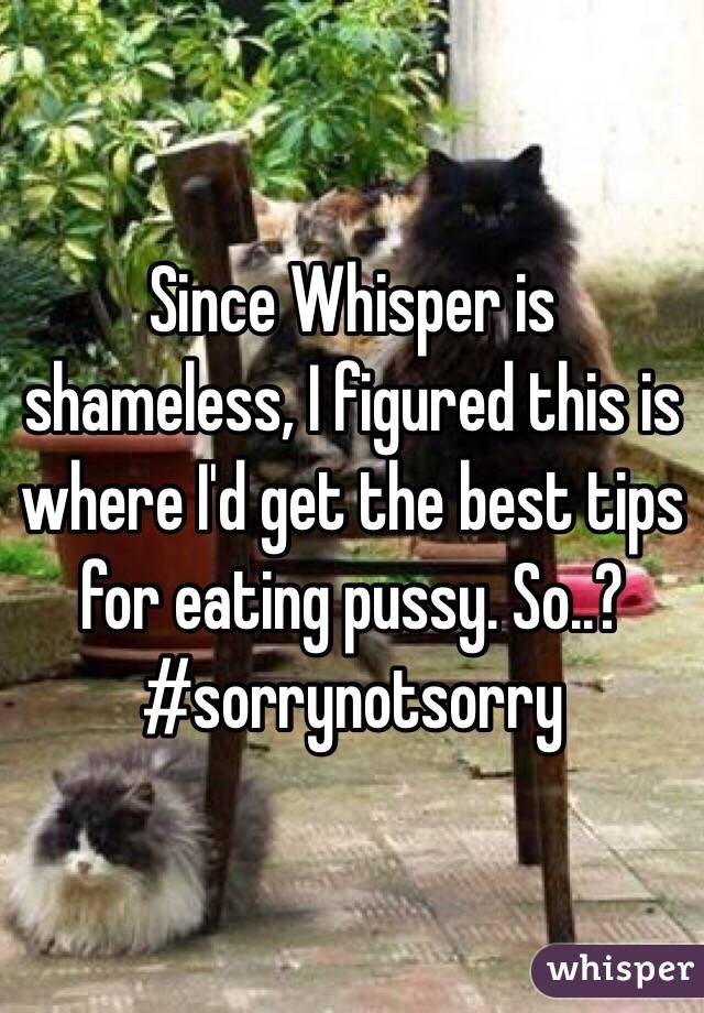 Since Whisper is shameless, I figured this is where I'd get the best tips for eating pussy. So..?
#sorrynotsorry