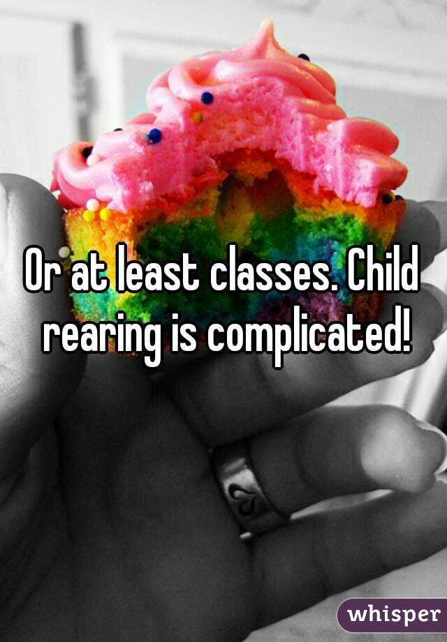 Or at least classes. Child rearing is complicated!