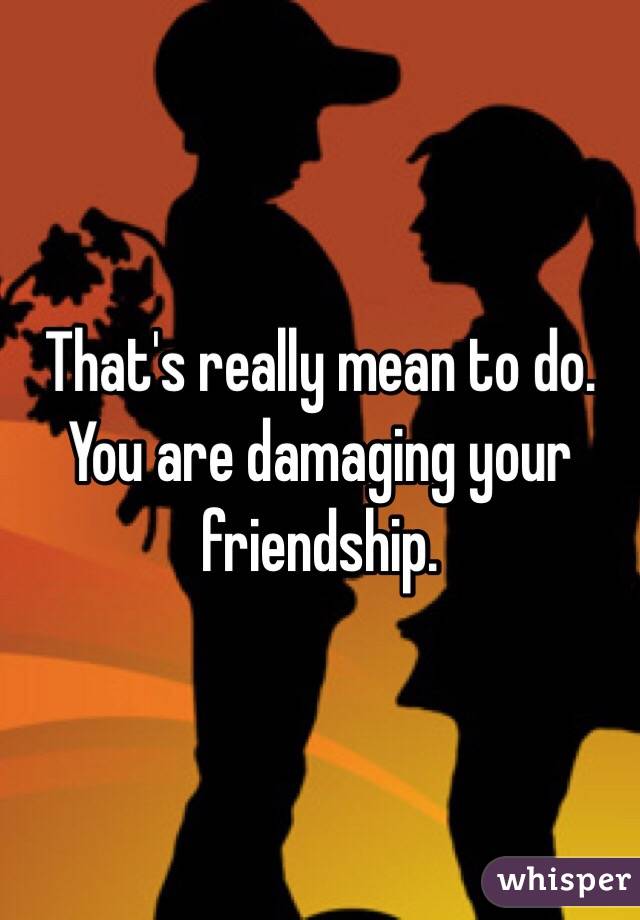 That's really mean to do. You are damaging your friendship.