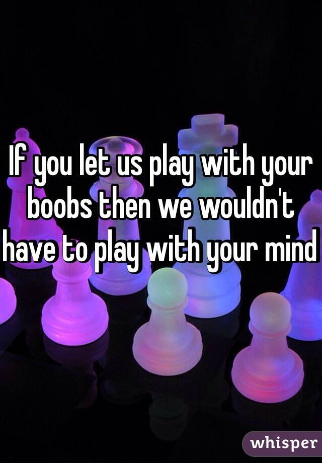 If you let us play with your boobs then we wouldn't have to play with your mind 