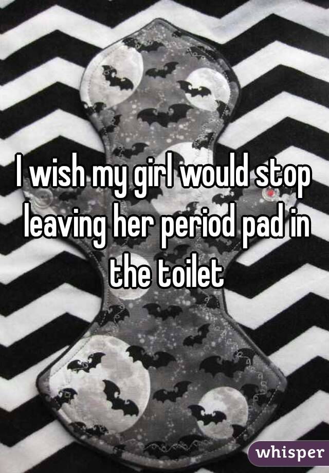 I wish my girl would stop leaving her period pad in the toilet