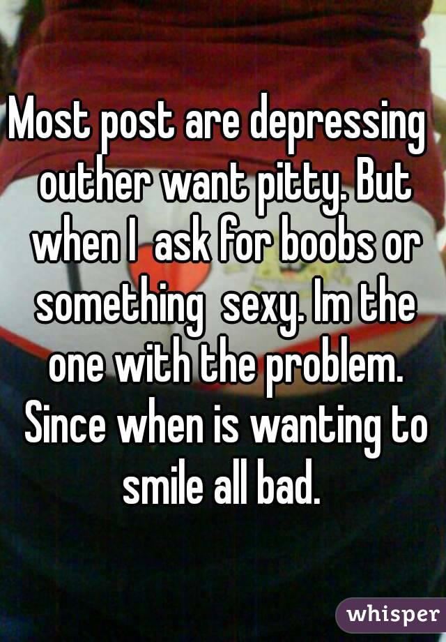 Most post are depressing  outher want pitty. But when I  ask for boobs or something  sexy. Im the one with the problem. Since when is wanting to smile all bad. 