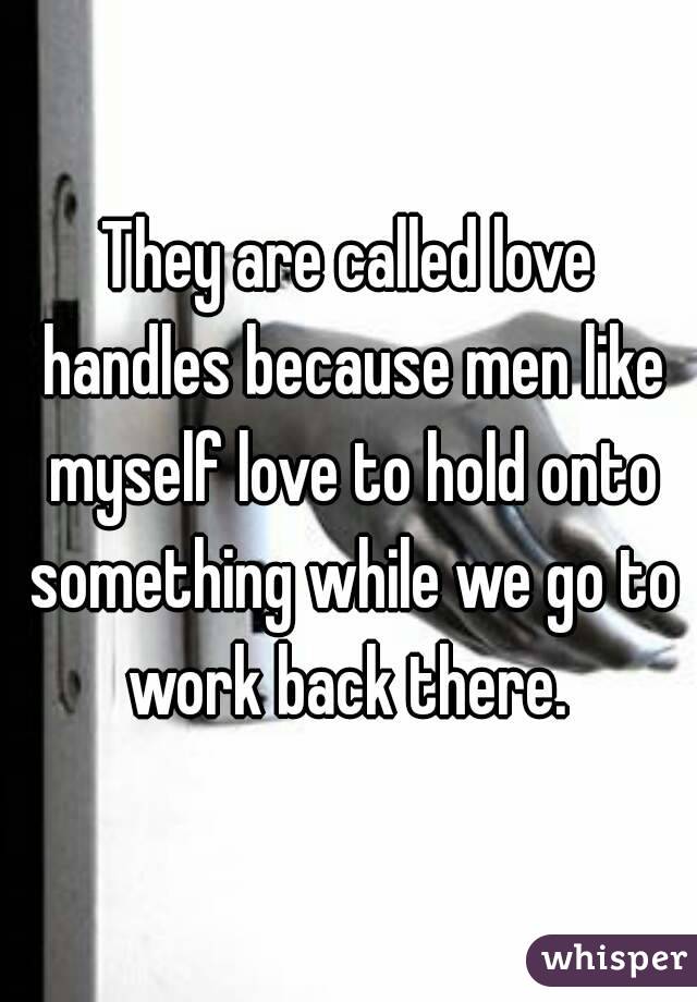 They are called love handles because men like myself love to hold onto something while we go to work back there. 
