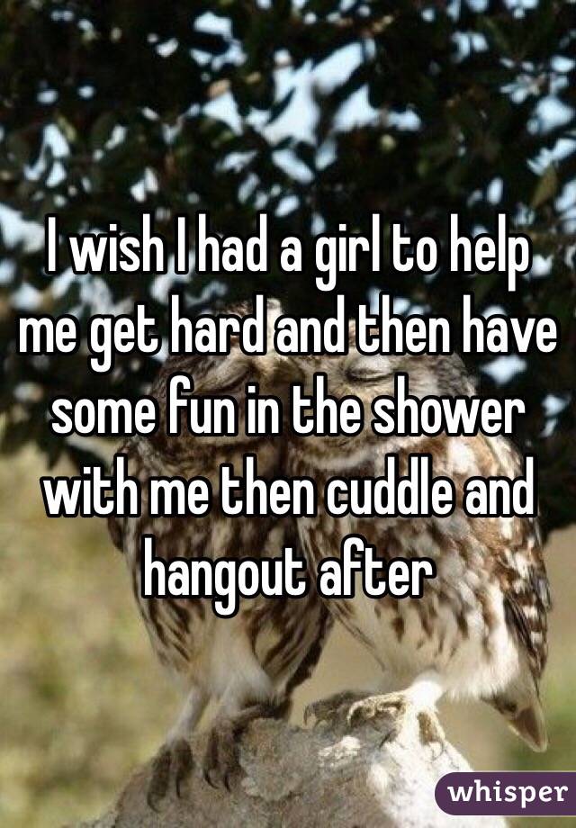 I wish I had a girl to help me get hard and then have some fun in the shower with me then cuddle and hangout after 