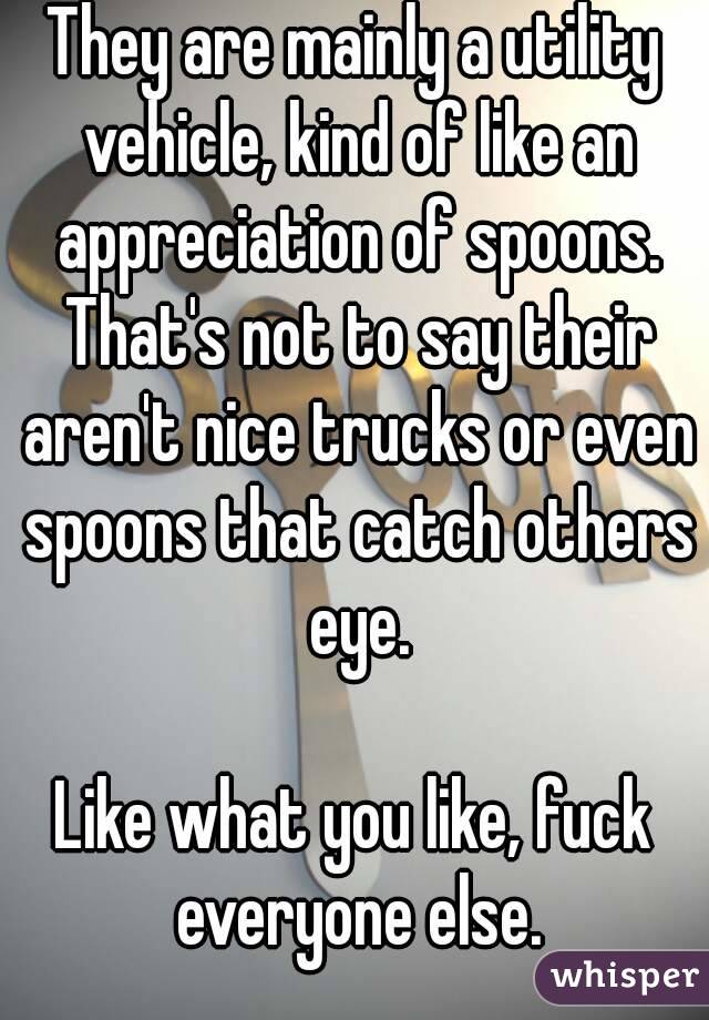 They are mainly a utility vehicle, kind of like an appreciation of spoons. That's not to say their aren't nice trucks or even spoons that catch others eye.

Like what you like, fuck everyone else.
