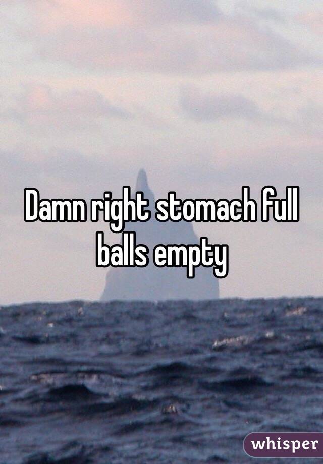 Damn right stomach full balls empty 