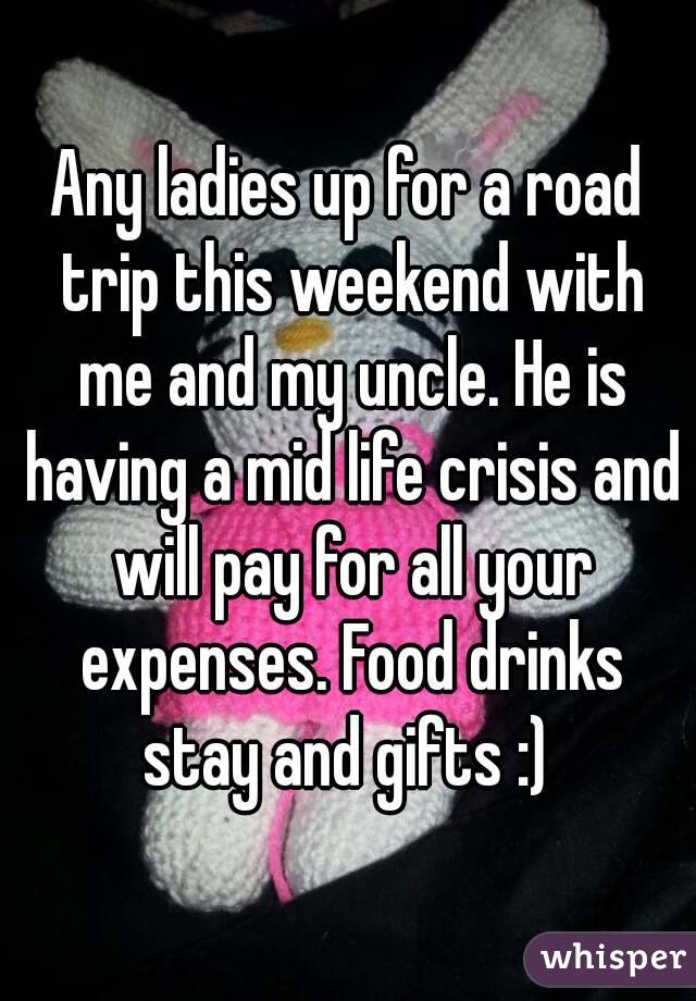 Any ladies up for a road trip this weekend with me and my uncle. He is having a mid life crisis and will pay for all your expenses. Food drinks stay and gifts :) 
