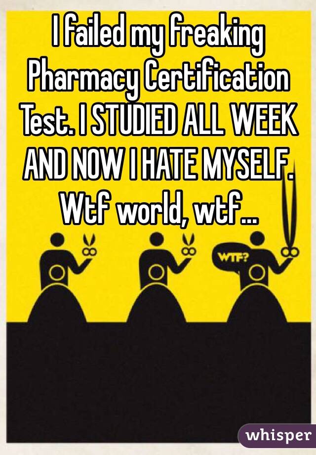 I failed my freaking Pharmacy Certification Test. I STUDIED ALL WEEK AND NOW I HATE MYSELF. Wtf world, wtf...