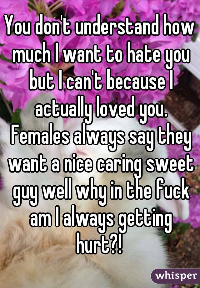 You don't understand how much I want to hate you but I can't because I actually loved you. Females always say they want a nice caring sweet guy well why in the fuck am I always getting hurt?! 