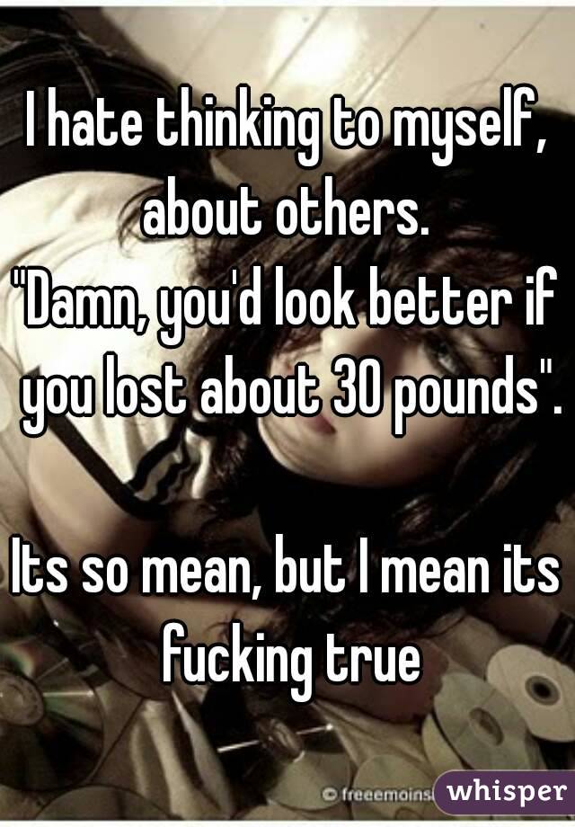 I hate thinking to myself, about others. 
"Damn, you'd look better if you lost about 30 pounds".

Its so mean, but I mean its fucking true