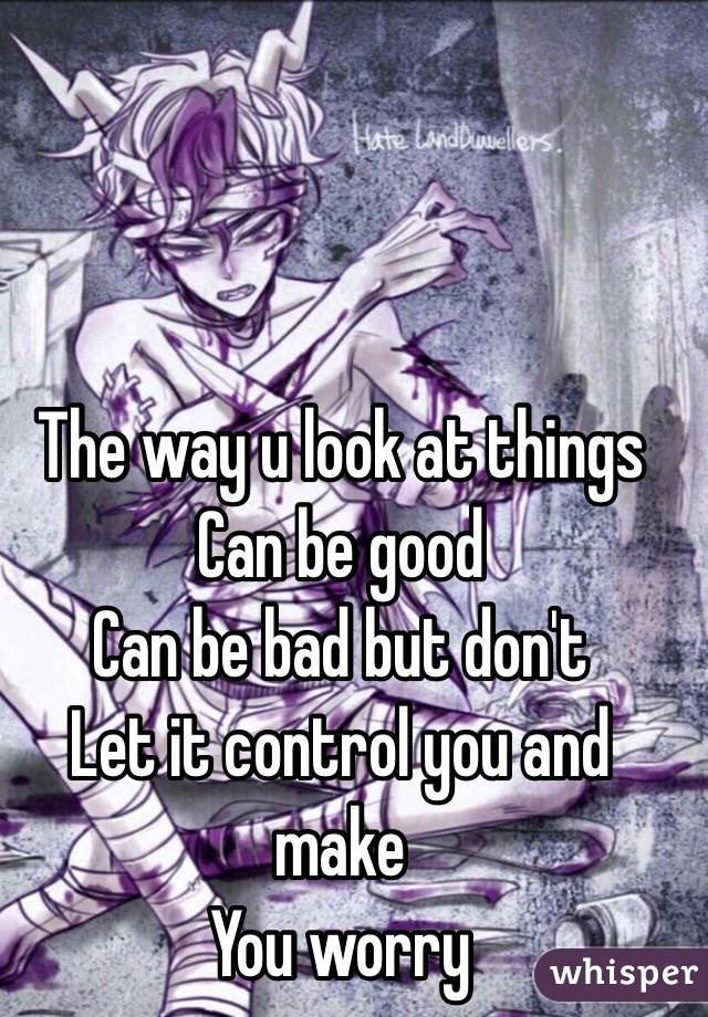 The way u look at things 
Can be good
Can be bad but don't
Let it control you and make 
You worry 