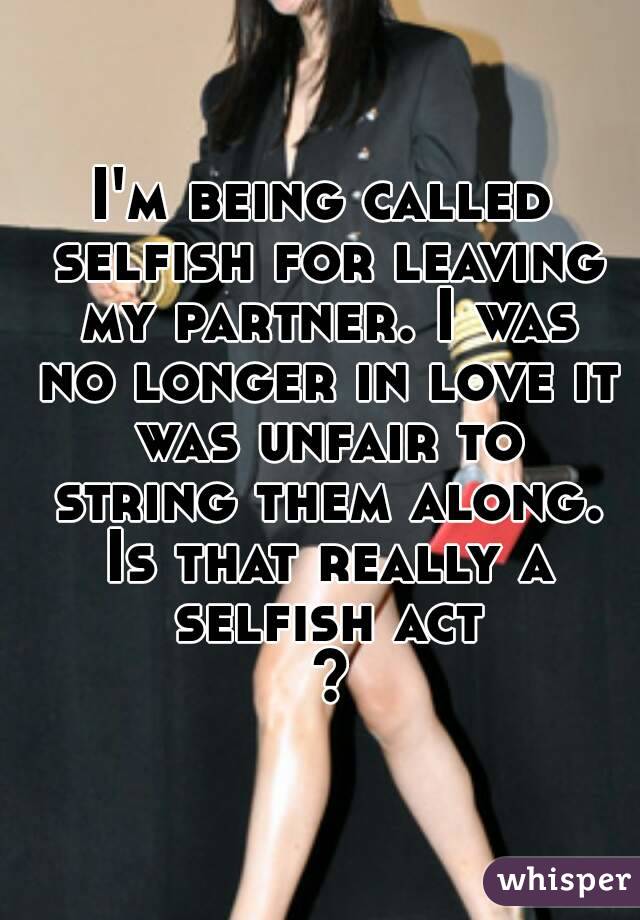 I'm being called selfish for leaving my partner. I was no longer in love it was unfair to string them along. Is that really a selfish act ?