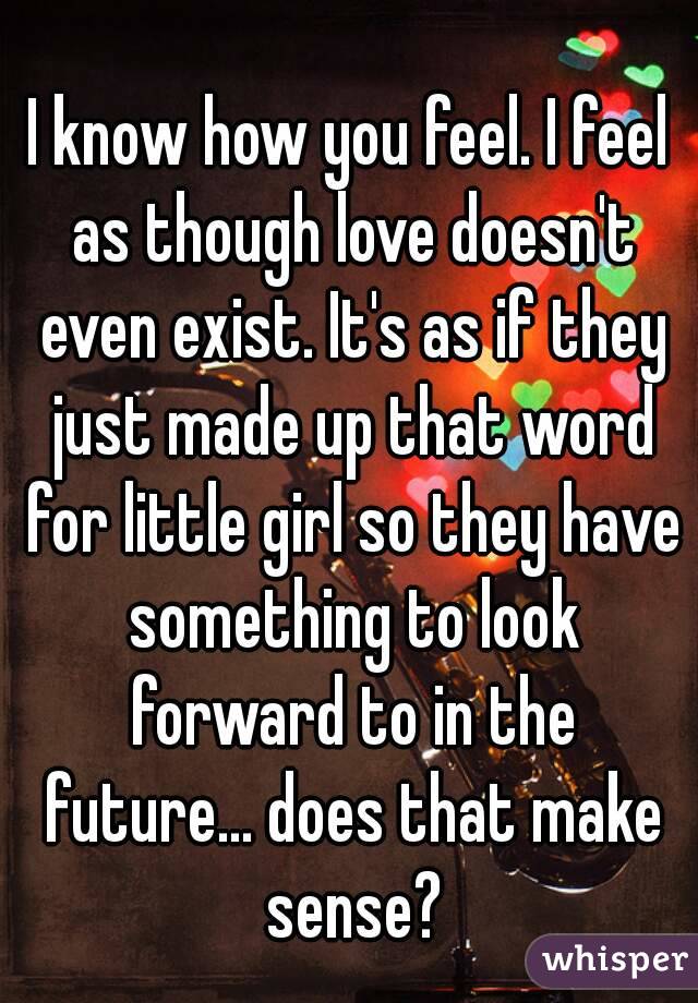 I know how you feel. I feel as though love doesn't even exist. It's as if they just made up that word for little girl so they have something to look forward to in the future... does that make sense?