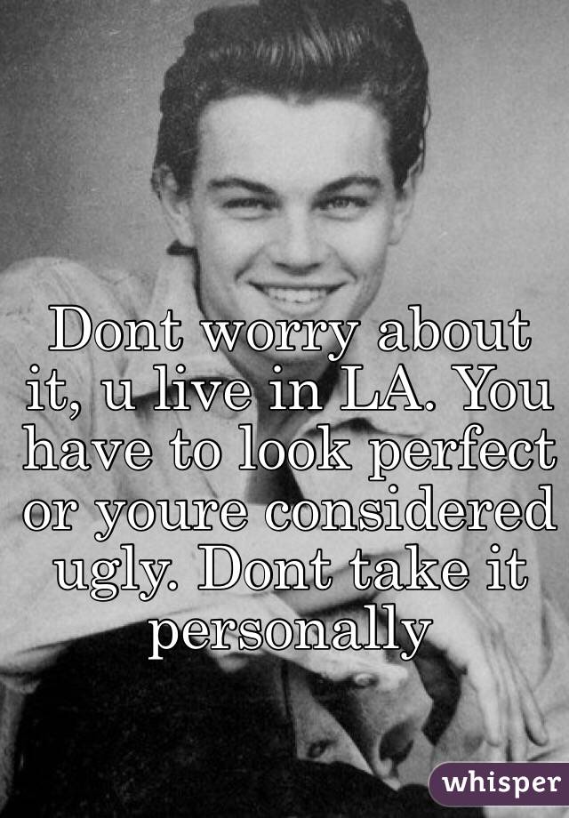 Dont worry about it, u live in LA. You have to look perfect or youre considered ugly. Dont take it personally