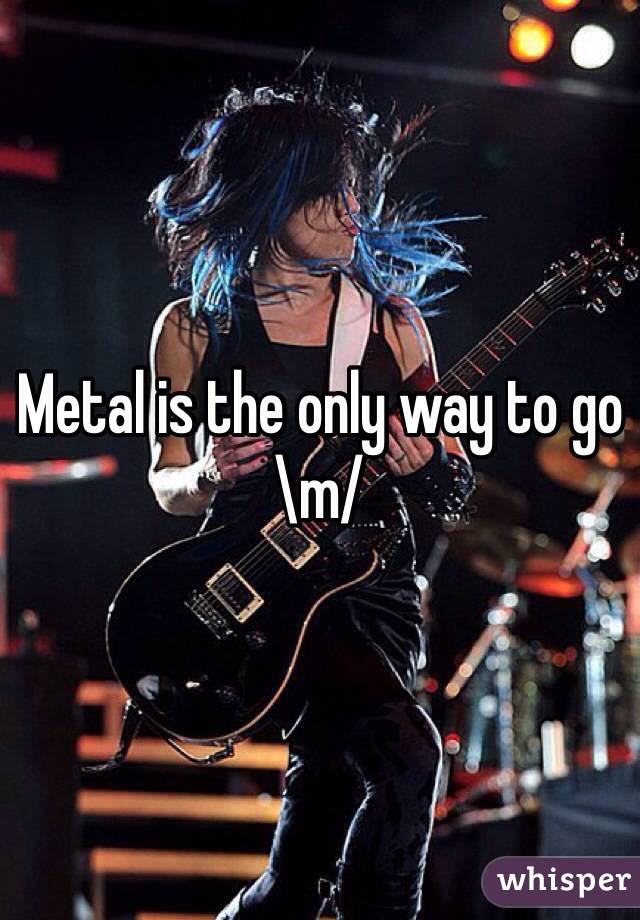 Metal is the only way to go \m/
