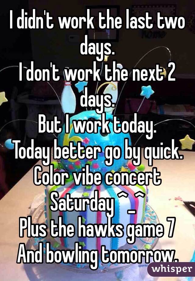 I didn't work the last two days. 
I don't work the next 2 days. 
But I work today. 
Today better go by quick. 
Color vibe concert Saturday ^_^ 
Plus the hawks game 7 
And bowling tomorrow. 