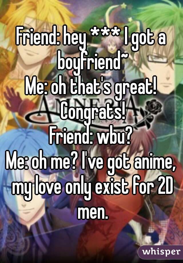 Friend: hey *** I got a boyfriend~
Me: oh that's great! Congrats!
Friend: wbu?
Me: oh me? I've got anime, my love only exist for 2D men.