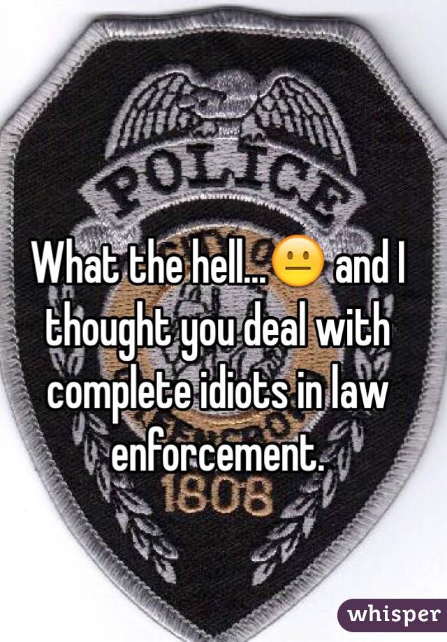 What the hell...😐 and I thought you deal with complete idiots in law enforcement. 