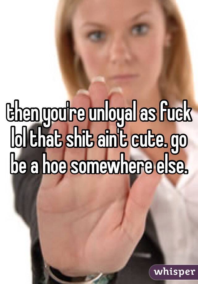 then you're unloyal as fuck lol that shit ain't cute. go be a hoe somewhere else. 