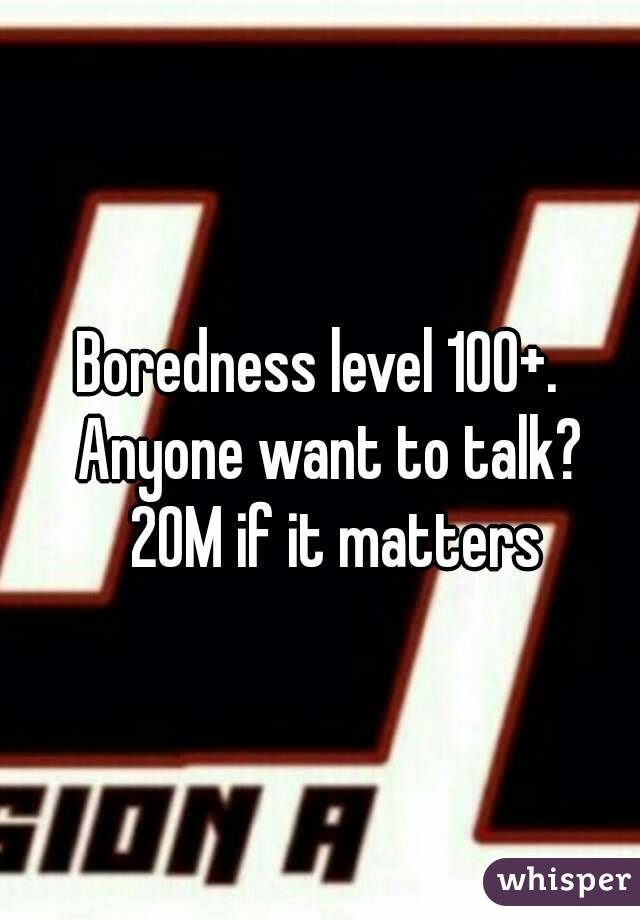 Boredness level 100+.   Anyone want to talk?  20M if it matters