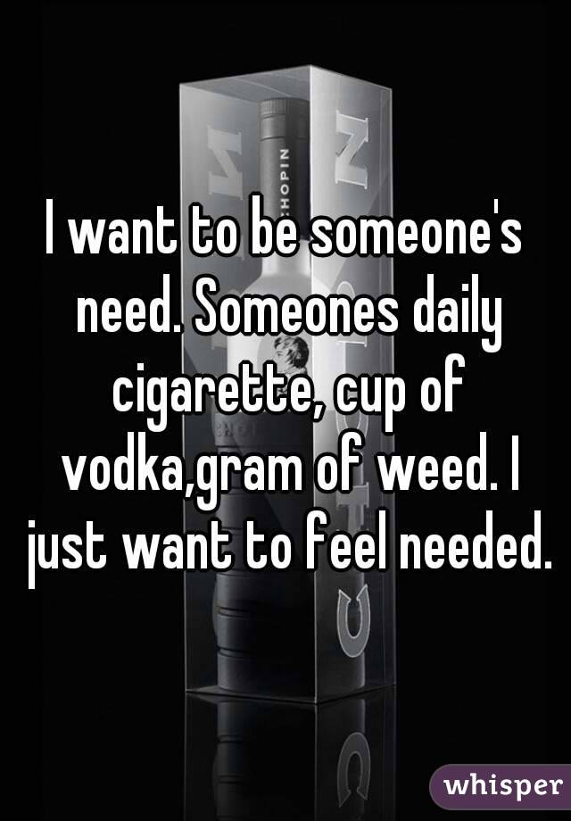 I want to be someone's need. Someones daily cigarette, cup of vodka,gram of weed. I just want to feel needed.