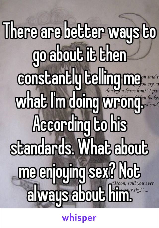 There are better ways to go about it then constantly telling me what I'm doing wrong. According to his standards. What about me enjoying sex? Not always about him. 