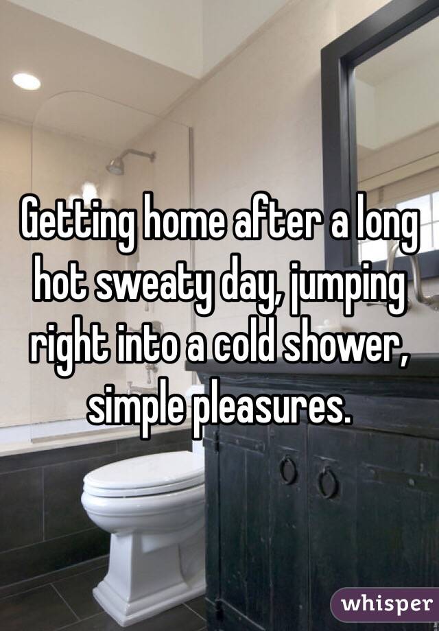 Getting home after a long hot sweaty day, jumping right into a cold shower, simple pleasures.