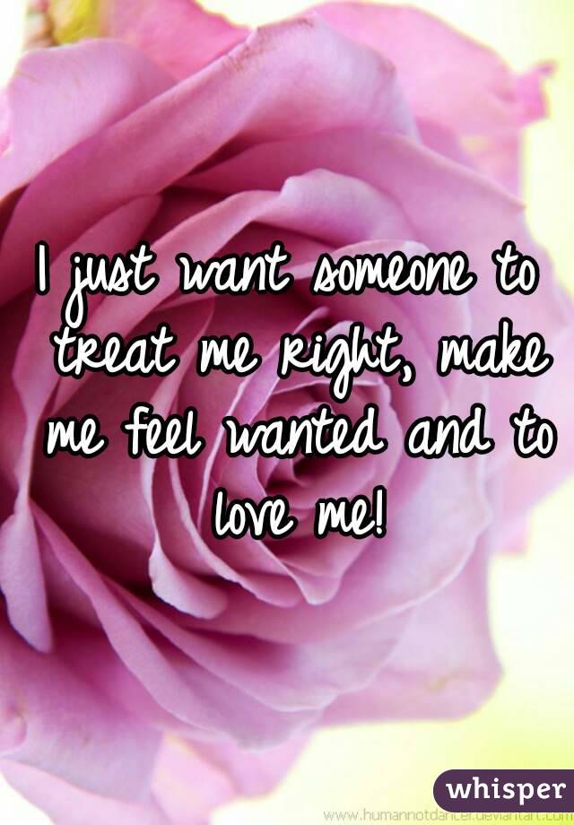 I just want someone to treat me right, make me feel wanted and to love me!